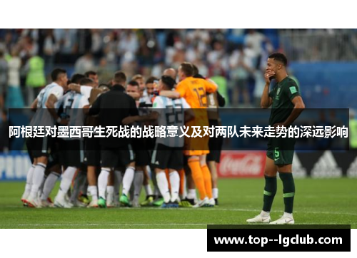 阿根廷对墨西哥生死战的战略意义及对两队未来走势的深远影响 阿根廷对墨西哥生死战的战略意义及对两队未来走势的深远影响