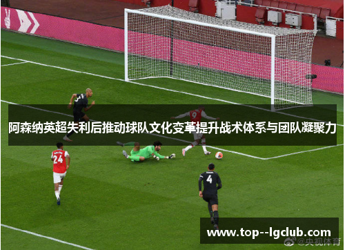 阿森纳英超失利后推动球队文化变革提升战术体系与团队凝聚力