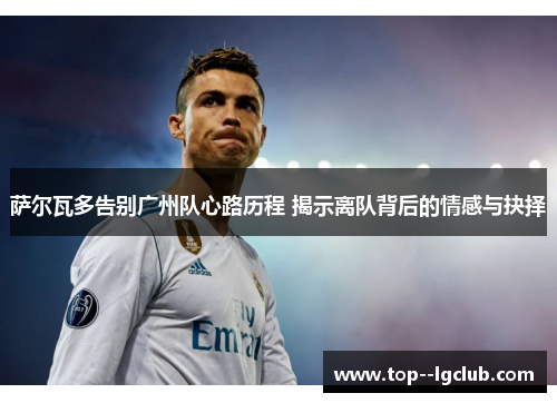 萨尔瓦多告别广州队心路历程 揭示离队背后的情感与抉择