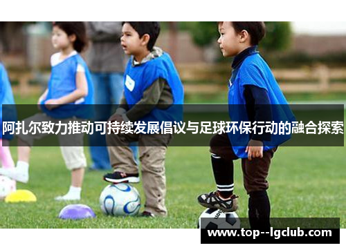 阿扎尔致力推动可持续发展倡议与足球环保行动的融合探索