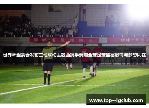 世界杯组委会发布三地联动主题曲携手奏响全球足球盛宴激情与梦想同在