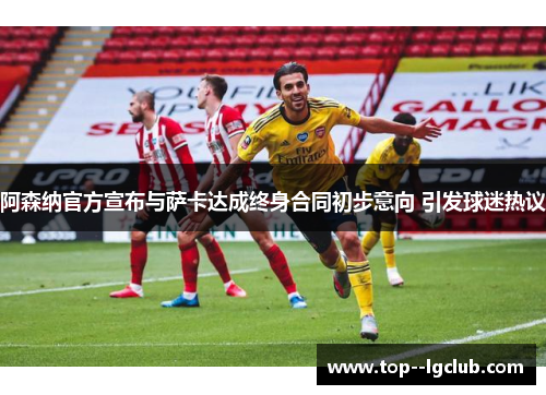 阿森纳官方宣布与萨卡达成终身合同初步意向 引发球迷热议