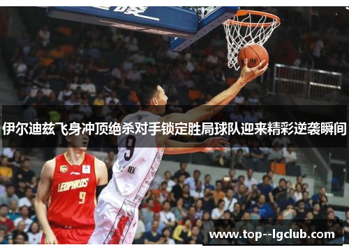 伊尔迪兹飞身冲顶绝杀对手锁定胜局球队迎来精彩逆袭瞬间