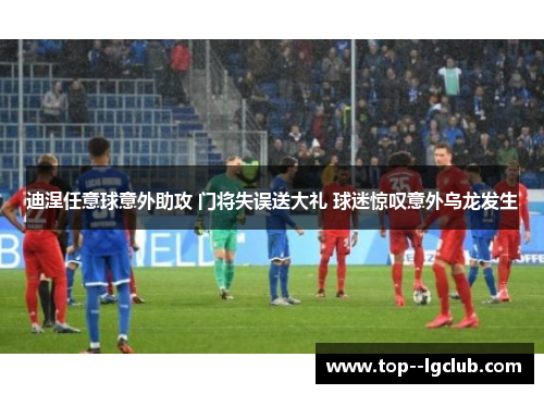 迪涅任意球意外助攻 门将失误送大礼 球迷惊叹意外乌龙发生 迪涅任意球意外助攻 门将失误送大礼 球迷惊叹意外乌龙发生