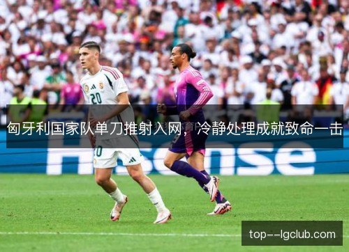 匈牙利国家队单刀推射入网，冷静处理成就致命一击